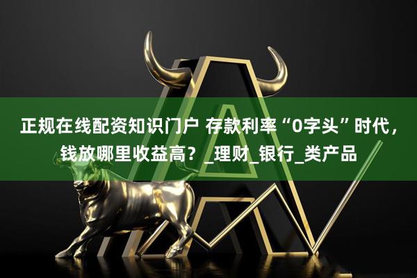 正规在线配资知识门户 存款利率“0字头”时代，钱放哪里收益高？_理财_银行_类产品