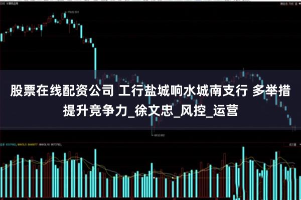 股票在线配资公司 工行盐城响水城南支行 多举措提升竞争力_徐文忠_风控_运营
