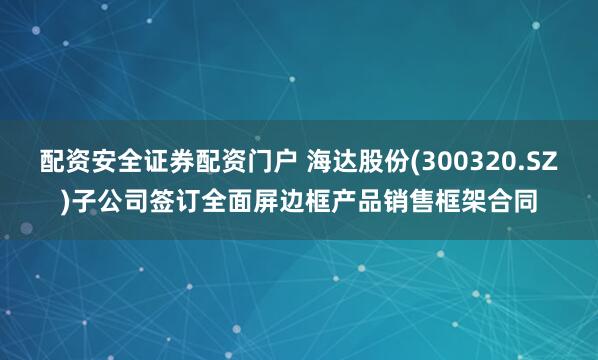 配资安全证券配资门户 海达股份(300320.SZ)子公司签订全面屏边框产品销售框架合同