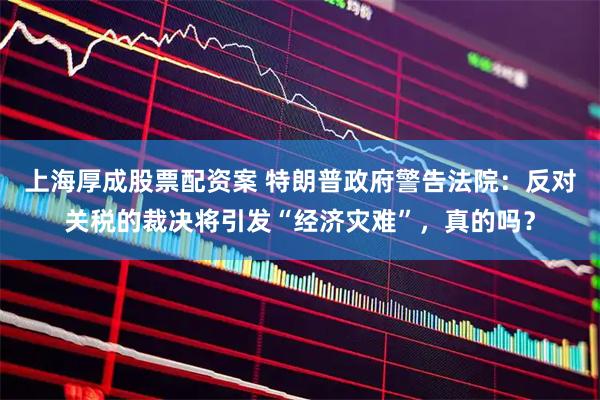 上海厚成股票配资案 特朗普政府警告法院：反对关税的裁决将引发“经济灾难”，真的吗？